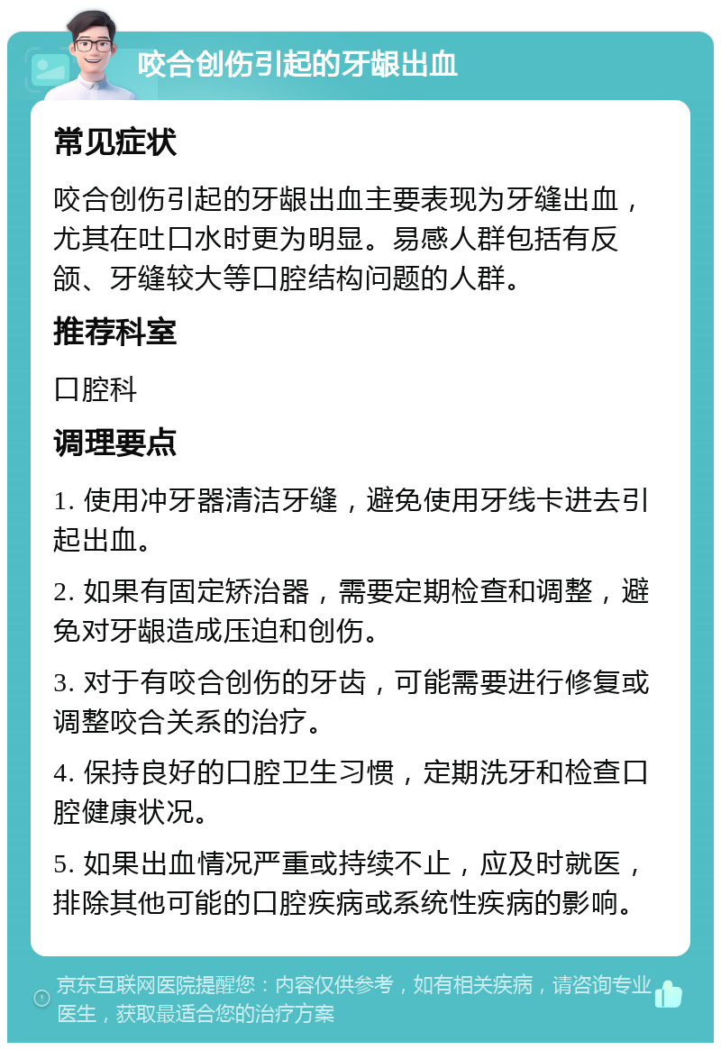 咬合创伤引起的牙龈出血 常见症状 咬合创伤引起的牙龈出血主要表现为牙缝出血，尤其在吐口水时更为明显。易感人群包括有反颌、牙缝较大等口腔结构问题的人群。 推荐科室 口腔科 调理要点 1. 使用冲牙器清洁牙缝，避免使用牙线卡进去引起出血。 2. 如果有固定矫治器，需要定期检查和调整，避免对牙龈造成压迫和创伤。 3. 对于有咬合创伤的牙齿，可能需要进行修复或调整咬合关系的治疗。 4. 保持良好的口腔卫生习惯，定期洗牙和检查口腔健康状况。 5. 如果出血情况严重或持续不止，应及时就医，排除其他可能的口腔疾病或系统性疾病的影响。