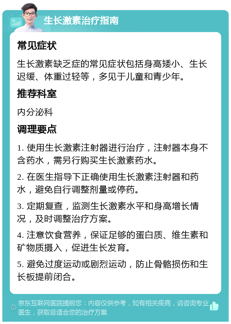 生长激素治疗指南 常见症状 生长激素缺乏症的常见症状包括身高矮小、生长迟缓、体重过轻等，多见于儿童和青少年。 推荐科室 内分泌科 调理要点 1. 使用生长激素注射器进行治疗，注射器本身不含药水，需另行购买生长激素药水。 2. 在医生指导下正确使用生长激素注射器和药水，避免自行调整剂量或停药。 3. 定期复查，监测生长激素水平和身高增长情况，及时调整治疗方案。 4. 注意饮食营养，保证足够的蛋白质、维生素和矿物质摄入，促进生长发育。 5. 避免过度运动或剧烈运动，防止骨骼损伤和生长板提前闭合。