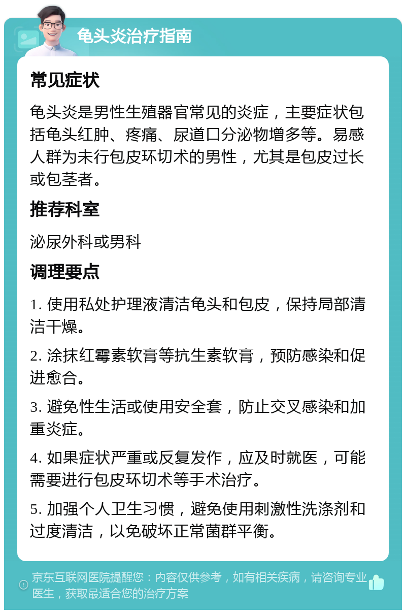 龟头炎治疗指南 常见症状 龟头炎是男性生殖器官常见的炎症，主要症状包括龟头红肿、疼痛、尿道口分泌物增多等。易感人群为未行包皮环切术的男性，尤其是包皮过长或包茎者。 推荐科室 泌尿外科或男科 调理要点 1. 使用私处护理液清洁龟头和包皮，保持局部清洁干燥。 2. 涂抹红霉素软膏等抗生素软膏，预防感染和促进愈合。 3. 避免性生活或使用安全套，防止交叉感染和加重炎症。 4. 如果症状严重或反复发作，应及时就医，可能需要进行包皮环切术等手术治疗。 5. 加强个人卫生习惯，避免使用刺激性洗涤剂和过度清洁，以免破坏正常菌群平衡。