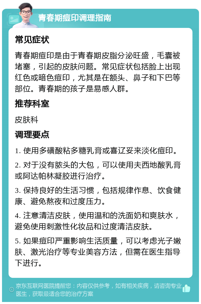 青春期痘印调理指南 常见症状 青春期痘印是由于青春期皮脂分泌旺盛，毛囊被堵塞，引起的皮肤问题。常见症状包括脸上出现红色或暗色痘印，尤其是在额头、鼻子和下巴等部位。青春期的孩子是易感人群。 推荐科室 皮肤科 调理要点 1. 使用多磺酸粘多糖乳膏或喜辽妥来淡化痘印。 2. 对于没有脓头的大包，可以使用夫西地酸乳膏或阿达帕林凝胶进行治疗。 3. 保持良好的生活习惯，包括规律作息、饮食健康、避免熬夜和过度压力。 4. 注意清洁皮肤，使用温和的洗面奶和爽肤水，避免使用刺激性化妆品和过度清洁皮肤。 5. 如果痘印严重影响生活质量，可以考虑光子嫩肤、激光治疗等专业美容方法，但需在医生指导下进行。