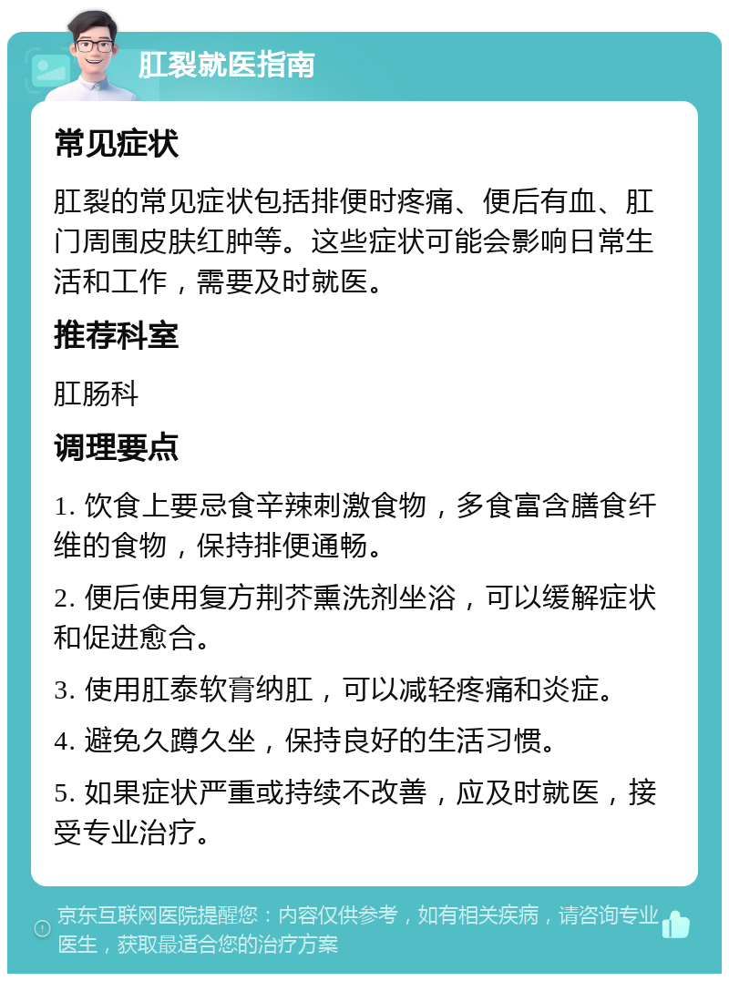 肛裂就医指南 常见症状 肛裂的常见症状包括排便时疼痛、便后有血、肛门周围皮肤红肿等。这些症状可能会影响日常生活和工作，需要及时就医。 推荐科室 肛肠科 调理要点 1. 饮食上要忌食辛辣刺激食物，多食富含膳食纤维的食物，保持排便通畅。 2. 便后使用复方荆芥熏洗剂坐浴，可以缓解症状和促进愈合。 3. 使用肛泰软膏纳肛，可以减轻疼痛和炎症。 4. 避免久蹲久坐，保持良好的生活习惯。 5. 如果症状严重或持续不改善，应及时就医，接受专业治疗。