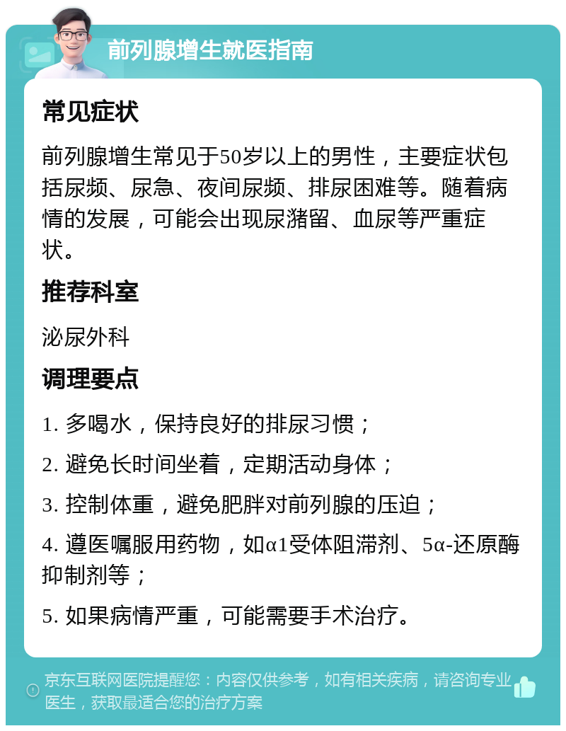 前列腺增生就医指南 常见症状 前列腺增生常见于50岁以上的男性，主要症状包括尿频、尿急、夜间尿频、排尿困难等。随着病情的发展，可能会出现尿潴留、血尿等严重症状。 推荐科室 泌尿外科 调理要点 1. 多喝水，保持良好的排尿习惯； 2. 避免长时间坐着，定期活动身体； 3. 控制体重，避免肥胖对前列腺的压迫； 4. 遵医嘱服用药物，如α1受体阻滞剂、5α-还原酶抑制剂等； 5. 如果病情严重，可能需要手术治疗。