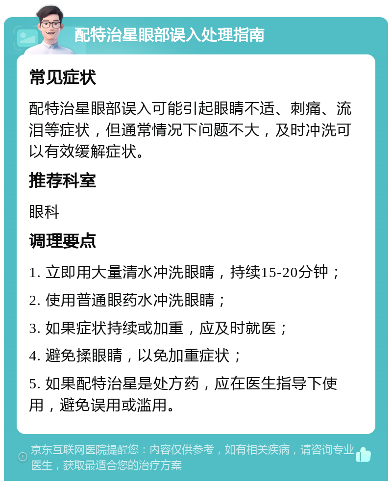 配特治星眼部误入处理指南 常见症状 配特治星眼部误入可能引起眼睛不适、刺痛、流泪等症状，但通常情况下问题不大，及时冲洗可以有效缓解症状。 推荐科室 眼科 调理要点 1. 立即用大量清水冲洗眼睛，持续15-20分钟； 2. 使用普通眼药水冲洗眼睛； 3. 如果症状持续或加重，应及时就医； 4. 避免揉眼睛，以免加重症状； 5. 如果配特治星是处方药，应在医生指导下使用，避免误用或滥用。