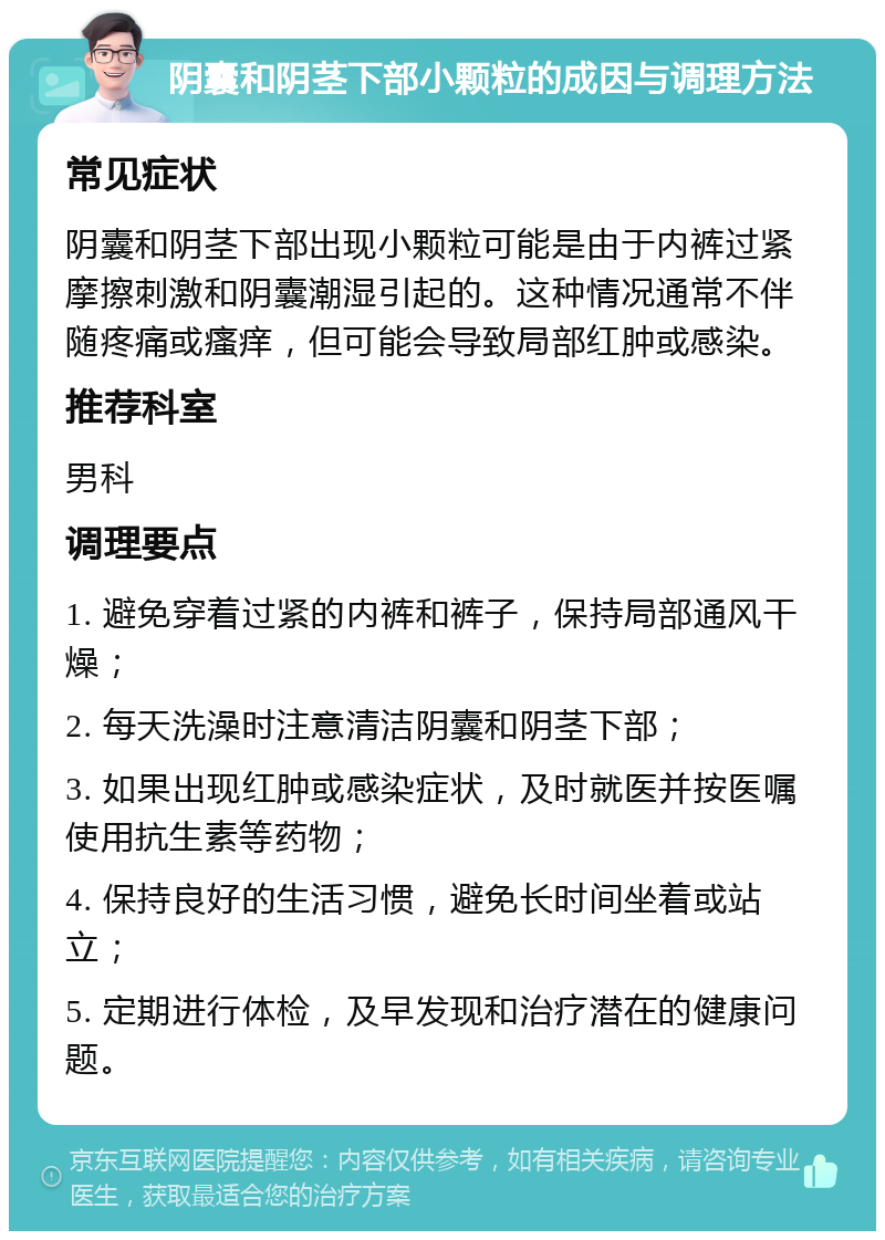 阴囊和阴茎下部小颗粒的成因与调理方法 常见症状 阴囊和阴茎下部出现小颗粒可能是由于内裤过紧摩擦刺激和阴囊潮湿引起的。这种情况通常不伴随疼痛或瘙痒，但可能会导致局部红肿或感染。 推荐科室 男科 调理要点 1. 避免穿着过紧的内裤和裤子，保持局部通风干燥； 2. 每天洗澡时注意清洁阴囊和阴茎下部； 3. 如果出现红肿或感染症状，及时就医并按医嘱使用抗生素等药物； 4. 保持良好的生活习惯，避免长时间坐着或站立； 5. 定期进行体检，及早发现和治疗潜在的健康问题。