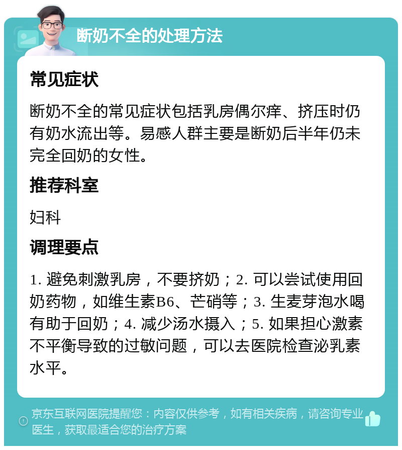 断奶不全的处理方法 常见症状 断奶不全的常见症状包括乳房偶尔痒、挤压时仍有奶水流出等。易感人群主要是断奶后半年仍未完全回奶的女性。 推荐科室 妇科 调理要点 1. 避免刺激乳房，不要挤奶；2. 可以尝试使用回奶药物，如维生素B6、芒硝等；3. 生麦芽泡水喝有助于回奶；4. 减少汤水摄入；5. 如果担心激素不平衡导致的过敏问题，可以去医院检查泌乳素水平。