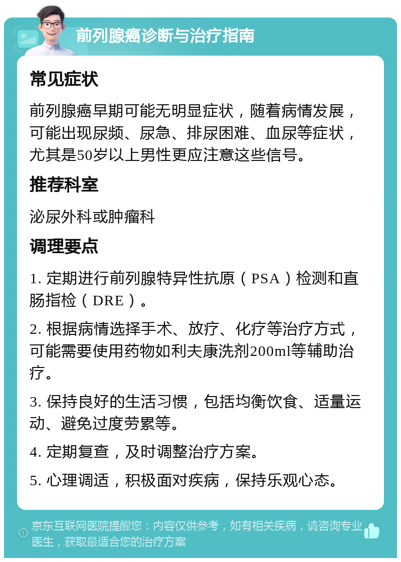 前列腺癌诊断与治疗指南 常见症状 前列腺癌早期可能无明显症状，随着病情发展，可能出现尿频、尿急、排尿困难、血尿等症状，尤其是50岁以上男性更应注意这些信号。 推荐科室 泌尿外科或肿瘤科 调理要点 1. 定期进行前列腺特异性抗原（PSA）检测和直肠指检（DRE）。 2. 根据病情选择手术、放疗、化疗等治疗方式，可能需要使用药物如利夫康洗剂200ml等辅助治疗。 3. 保持良好的生活习惯，包括均衡饮食、适量运动、避免过度劳累等。 4. 定期复查，及时调整治疗方案。 5. 心理调适，积极面对疾病，保持乐观心态。