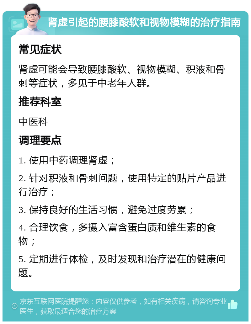 肾虚引起的腰膝酸软和视物模糊的治疗指南 常见症状 肾虚可能会导致腰膝酸软、视物模糊、积液和骨刺等症状，多见于中老年人群。 推荐科室 中医科 调理要点 1. 使用中药调理肾虚； 2. 针对积液和骨刺问题，使用特定的贴片产品进行治疗； 3. 保持良好的生活习惯，避免过度劳累； 4. 合理饮食，多摄入富含蛋白质和维生素的食物； 5. 定期进行体检，及时发现和治疗潜在的健康问题。