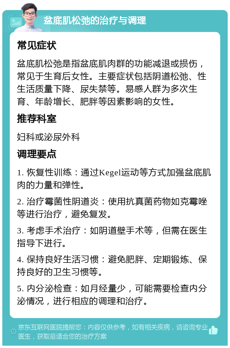 盆底肌松弛的治疗与调理 常见症状 盆底肌松弛是指盆底肌肉群的功能减退或损伤，常见于生育后女性。主要症状包括阴道松弛、性生活质量下降、尿失禁等。易感人群为多次生育、年龄增长、肥胖等因素影响的女性。 推荐科室 妇科或泌尿外科 调理要点 1. 恢复性训练：通过Kegel运动等方式加强盆底肌肉的力量和弹性。 2. 治疗霉菌性阴道炎：使用抗真菌药物如克霉唑等进行治疗，避免复发。 3. 考虑手术治疗：如阴道壁手术等，但需在医生指导下进行。 4. 保持良好生活习惯：避免肥胖、定期锻炼、保持良好的卫生习惯等。 5. 内分泌检查：如月经量少，可能需要检查内分泌情况，进行相应的调理和治疗。