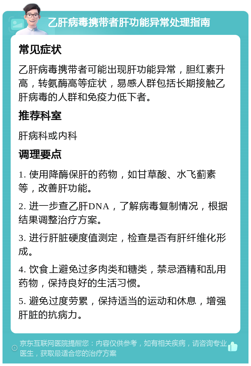 乙肝病毒携带者肝功能异常处理指南 常见症状 乙肝病毒携带者可能出现肝功能异常，胆红素升高，转氨酶高等症状，易感人群包括长期接触乙肝病毒的人群和免疫力低下者。 推荐科室 肝病科或内科 调理要点 1. 使用降酶保肝的药物，如甘草酸、水飞蓟素等，改善肝功能。 2. 进一步查乙肝DNA，了解病毒复制情况，根据结果调整治疗方案。 3. 进行肝脏硬度值测定，检查是否有肝纤维化形成。 4. 饮食上避免过多肉类和糖类，禁忌酒精和乱用药物，保持良好的生活习惯。 5. 避免过度劳累，保持适当的运动和休息，增强肝脏的抗病力。