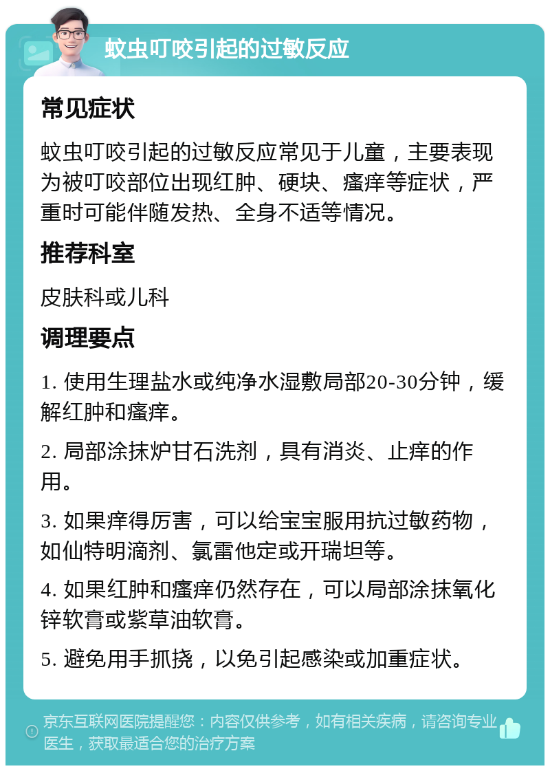 蚊虫叮咬引起的过敏反应 常见症状 蚊虫叮咬引起的过敏反应常见于儿童，主要表现为被叮咬部位出现红肿、硬块、瘙痒等症状，严重时可能伴随发热、全身不适等情况。 推荐科室 皮肤科或儿科 调理要点 1. 使用生理盐水或纯净水湿敷局部20-30分钟，缓解红肿和瘙痒。 2. 局部涂抹炉甘石洗剂，具有消炎、止痒的作用。 3. 如果痒得厉害，可以给宝宝服用抗过敏药物，如仙特明滴剂、氯雷他定或开瑞坦等。 4. 如果红肿和瘙痒仍然存在，可以局部涂抹氧化锌软膏或紫草油软膏。 5. 避免用手抓挠，以免引起感染或加重症状。