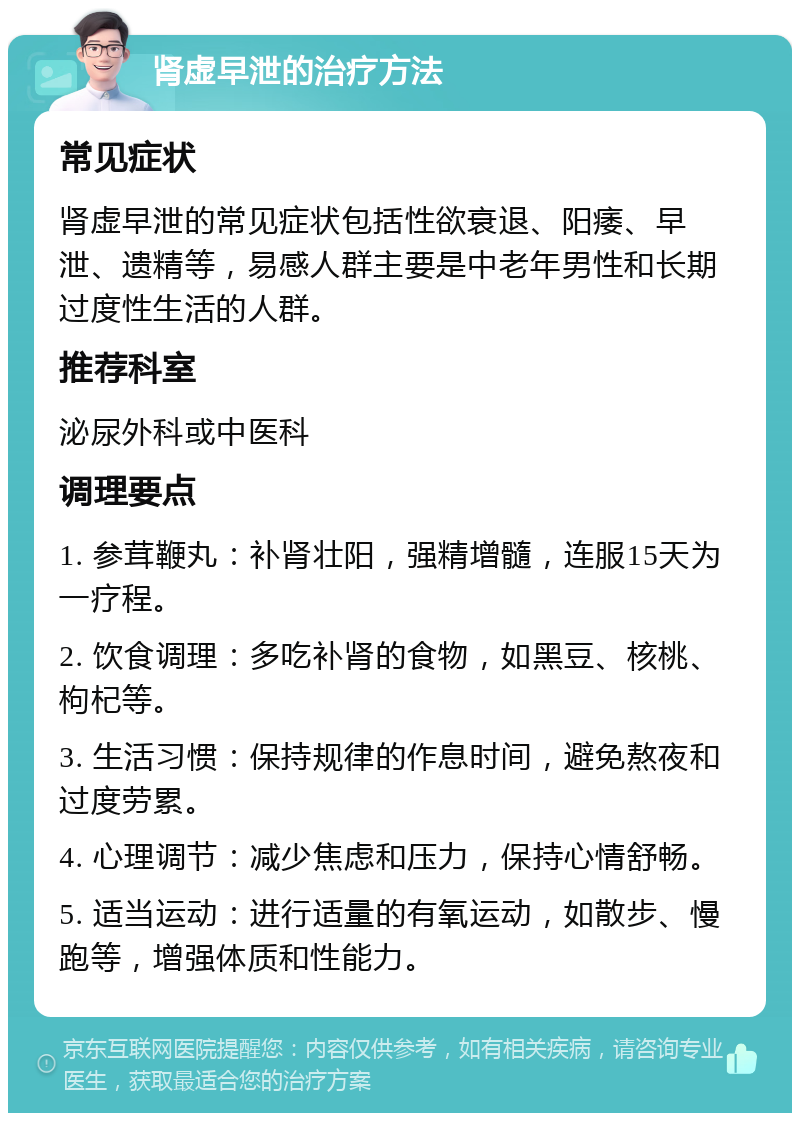 肾虚早泄的治疗方法 常见症状 肾虚早泄的常见症状包括性欲衰退、阳痿、早泄、遗精等，易感人群主要是中老年男性和长期过度性生活的人群。 推荐科室 泌尿外科或中医科 调理要点 1. 参茸鞭丸：补肾壮阳，强精增髓，连服15天为一疗程。 2. 饮食调理：多吃补肾的食物，如黑豆、核桃、枸杞等。 3. 生活习惯：保持规律的作息时间，避免熬夜和过度劳累。 4. 心理调节：减少焦虑和压力，保持心情舒畅。 5. 适当运动：进行适量的有氧运动，如散步、慢跑等，增强体质和性能力。