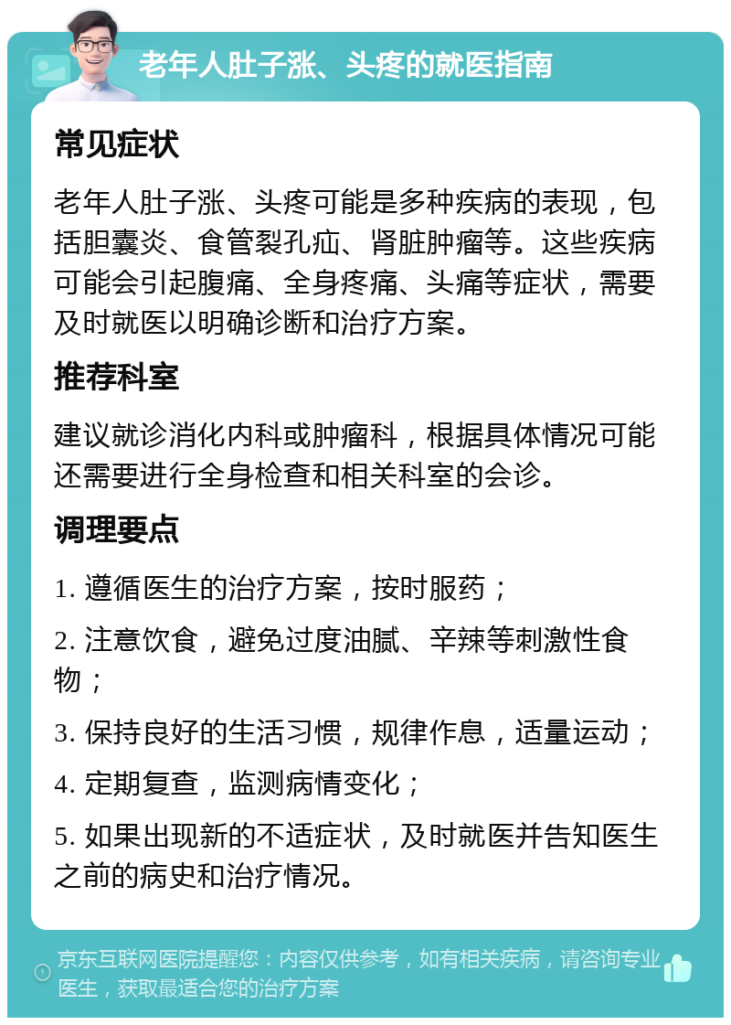 老年人肚子涨、头疼的就医指南 常见症状 老年人肚子涨、头疼可能是多种疾病的表现，包括胆囊炎、食管裂孔疝、肾脏肿瘤等。这些疾病可能会引起腹痛、全身疼痛、头痛等症状，需要及时就医以明确诊断和治疗方案。 推荐科室 建议就诊消化内科或肿瘤科，根据具体情况可能还需要进行全身检查和相关科室的会诊。 调理要点 1. 遵循医生的治疗方案，按时服药； 2. 注意饮食，避免过度油腻、辛辣等刺激性食物； 3. 保持良好的生活习惯，规律作息，适量运动； 4. 定期复查，监测病情变化； 5. 如果出现新的不适症状，及时就医并告知医生之前的病史和治疗情况。