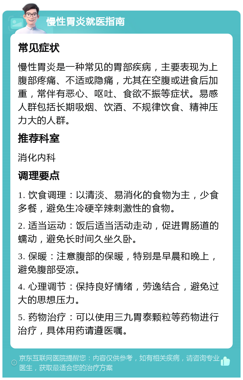 慢性胃炎就医指南 常见症状 慢性胃炎是一种常见的胃部疾病，主要表现为上腹部疼痛、不适或隐痛，尤其在空腹或进食后加重，常伴有恶心、呕吐、食欲不振等症状。易感人群包括长期吸烟、饮酒、不规律饮食、精神压力大的人群。 推荐科室 消化内科 调理要点 1. 饮食调理：以清淡、易消化的食物为主，少食多餐，避免生冷硬辛辣刺激性的食物。 2. 适当运动：饭后适当活动走动，促进胃肠道的蠕动，避免长时间久坐久卧。 3. 保暖：注意腹部的保暖，特别是早晨和晚上，避免腹部受凉。 4. 心理调节：保持良好情绪，劳逸结合，避免过大的思想压力。 5. 药物治疗：可以使用三九胃泰颗粒等药物进行治疗，具体用药请遵医嘱。