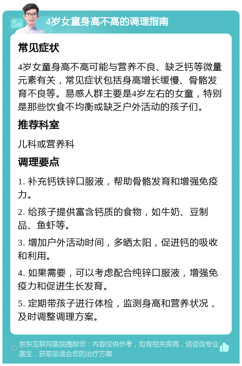 4岁女童身高不高的调理指南 常见症状 4岁女童身高不高可能与营养不良、缺乏钙等微量元素有关，常见症状包括身高增长缓慢、骨骼发育不良等。易感人群主要是4岁左右的女童，特别是那些饮食不均衡或缺乏户外活动的孩子们。 推荐科室 儿科或营养科 调理要点 1. 补充钙铁锌口服液，帮助骨骼发育和增强免疫力。 2. 给孩子提供富含钙质的食物，如牛奶、豆制品、鱼虾等。 3. 增加户外活动时间，多晒太阳，促进钙的吸收和利用。 4. 如果需要，可以考虑配合纯锌口服液，增强免疫力和促进生长发育。 5. 定期带孩子进行体检，监测身高和营养状况，及时调整调理方案。