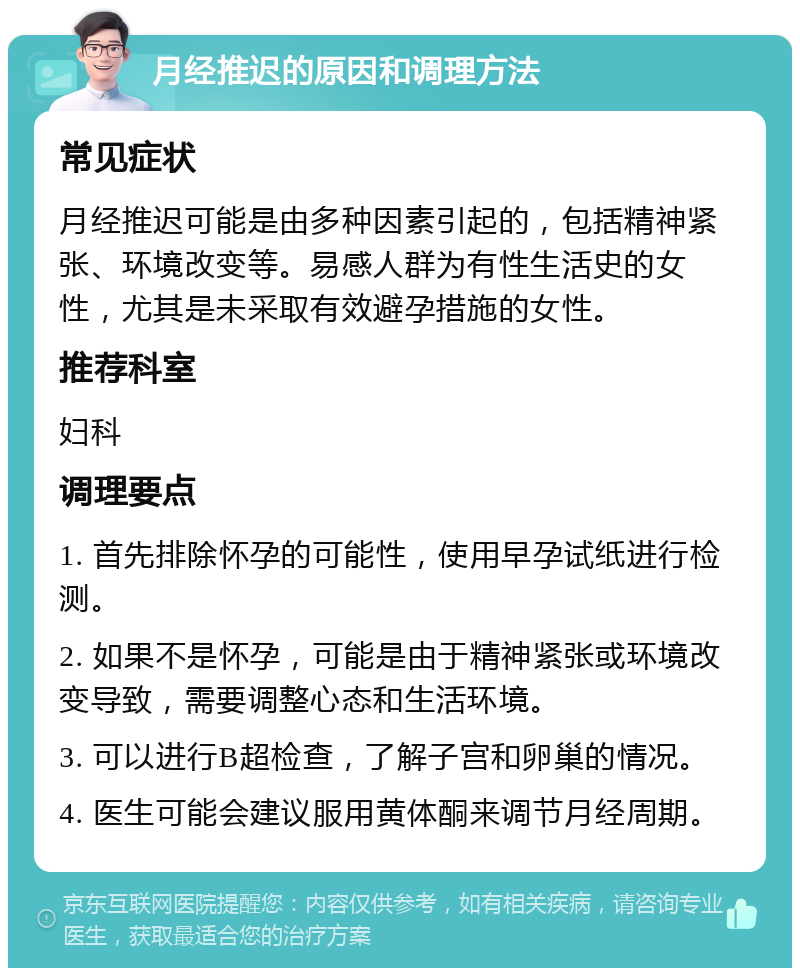 月经推迟的原因和调理方法 常见症状 月经推迟可能是由多种因素引起的，包括精神紧张、环境改变等。易感人群为有性生活史的女性，尤其是未采取有效避孕措施的女性。 推荐科室 妇科 调理要点 1. 首先排除怀孕的可能性，使用早孕试纸进行检测。 2. 如果不是怀孕，可能是由于精神紧张或环境改变导致，需要调整心态和生活环境。 3. 可以进行B超检查，了解子宫和卵巢的情况。 4. 医生可能会建议服用黄体酮来调节月经周期。