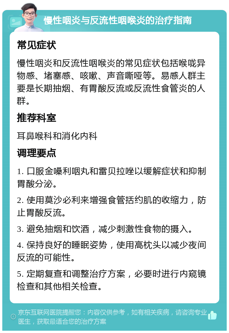 慢性咽炎与反流性咽喉炎的治疗指南 常见症状 慢性咽炎和反流性咽喉炎的常见症状包括喉咙异物感、堵塞感、咳嗽、声音嘶哑等。易感人群主要是长期抽烟、有胃酸反流或反流性食管炎的人群。 推荐科室 耳鼻喉科和消化内科 调理要点 1. 口服金嗓利咽丸和雷贝拉唑以缓解症状和抑制胃酸分泌。 2. 使用莫沙必利来增强食管括约肌的收缩力，防止胃酸反流。 3. 避免抽烟和饮酒，减少刺激性食物的摄入。 4. 保持良好的睡眠姿势，使用高枕头以减少夜间反流的可能性。 5. 定期复查和调整治疗方案，必要时进行内窥镜检查和其他相关检查。