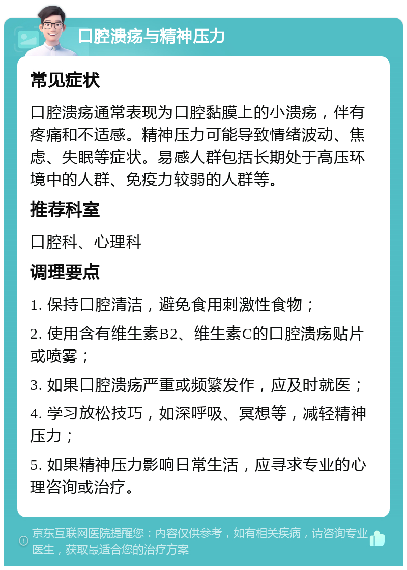 口腔溃疡与精神压力 常见症状 口腔溃疡通常表现为口腔黏膜上的小溃疡，伴有疼痛和不适感。精神压力可能导致情绪波动、焦虑、失眠等症状。易感人群包括长期处于高压环境中的人群、免疫力较弱的人群等。 推荐科室 口腔科、心理科 调理要点 1. 保持口腔清洁，避免食用刺激性食物； 2. 使用含有维生素B2、维生素C的口腔溃疡贴片或喷雾； 3. 如果口腔溃疡严重或频繁发作，应及时就医； 4. 学习放松技巧，如深呼吸、冥想等，减轻精神压力； 5. 如果精神压力影响日常生活，应寻求专业的心理咨询或治疗。