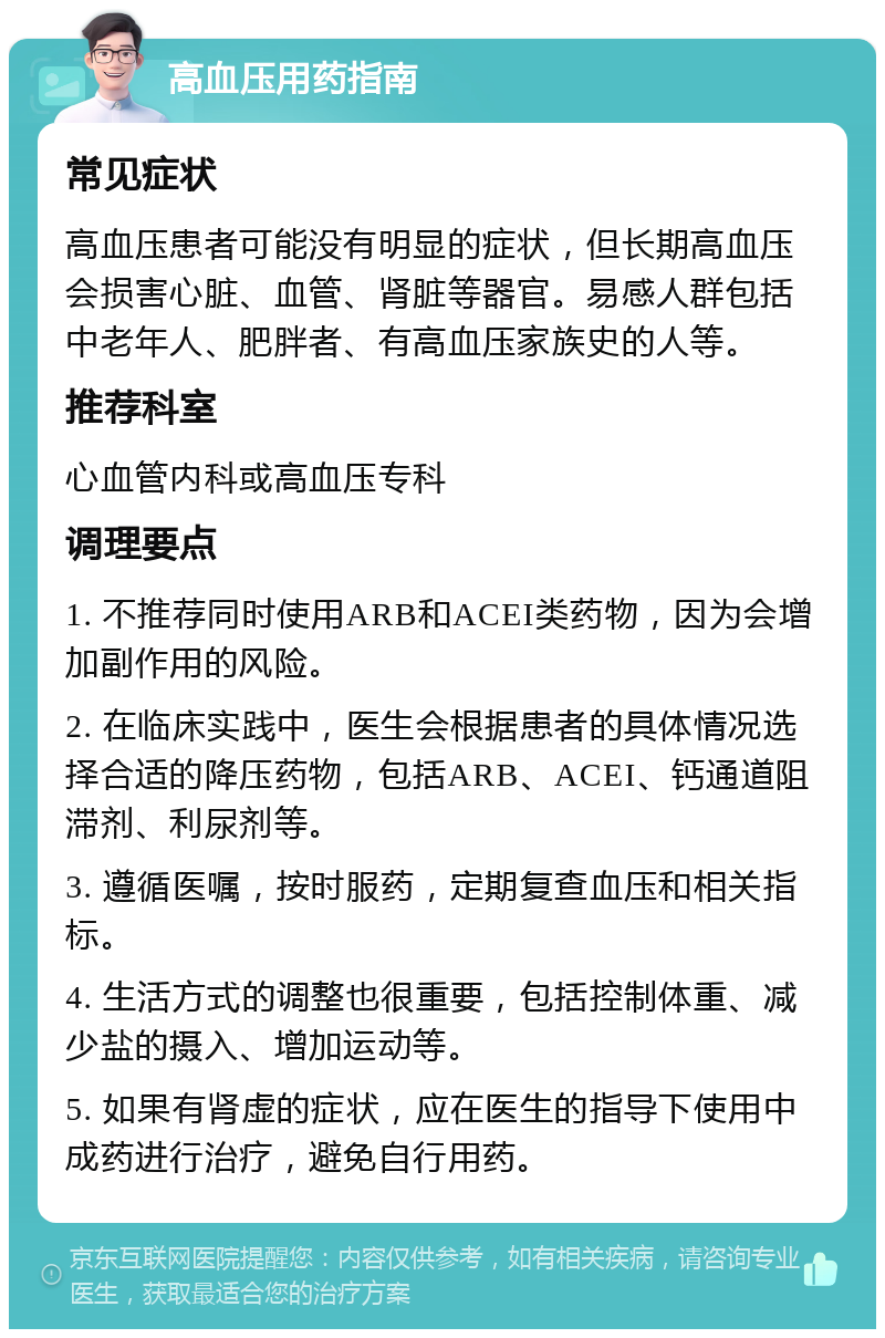 高血压用药指南 常见症状 高血压患者可能没有明显的症状，但长期高血压会损害心脏、血管、肾脏等器官。易感人群包括中老年人、肥胖者、有高血压家族史的人等。 推荐科室 心血管内科或高血压专科 调理要点 1. 不推荐同时使用ARB和ACEI类药物，因为会增加副作用的风险。 2. 在临床实践中，医生会根据患者的具体情况选择合适的降压药物，包括ARB、ACEI、钙通道阻滞剂、利尿剂等。 3. 遵循医嘱，按时服药，定期复查血压和相关指标。 4. 生活方式的调整也很重要，包括控制体重、减少盐的摄入、增加运动等。 5. 如果有肾虚的症状，应在医生的指导下使用中成药进行治疗，避免自行用药。