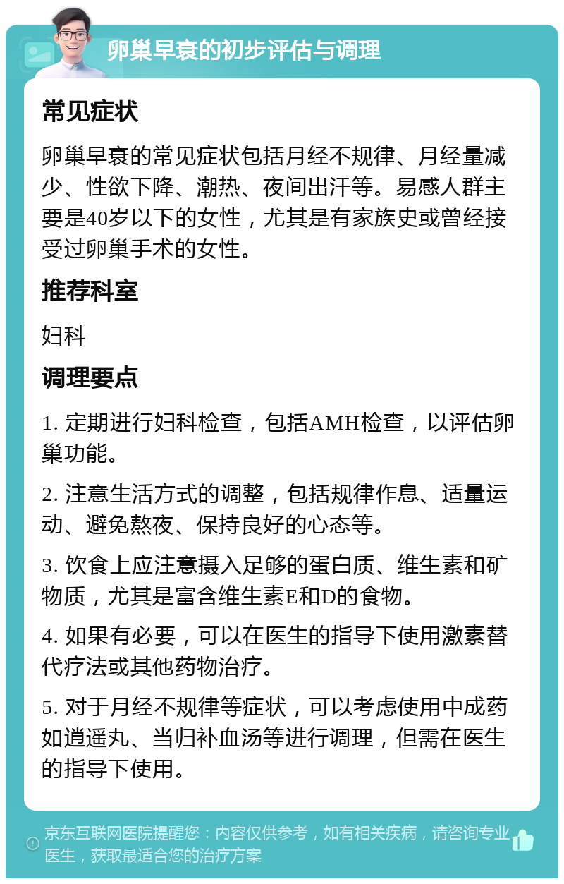 卵巢早衰的初步评估与调理 常见症状 卵巢早衰的常见症状包括月经不规律、月经量减少、性欲下降、潮热、夜间出汗等。易感人群主要是40岁以下的女性，尤其是有家族史或曾经接受过卵巢手术的女性。 推荐科室 妇科 调理要点 1. 定期进行妇科检查，包括AMH检查，以评估卵巢功能。 2. 注意生活方式的调整，包括规律作息、适量运动、避免熬夜、保持良好的心态等。 3. 饮食上应注意摄入足够的蛋白质、维生素和矿物质，尤其是富含维生素E和D的食物。 4. 如果有必要，可以在医生的指导下使用激素替代疗法或其他药物治疗。 5. 对于月经不规律等症状，可以考虑使用中成药如逍遥丸、当归补血汤等进行调理，但需在医生的指导下使用。