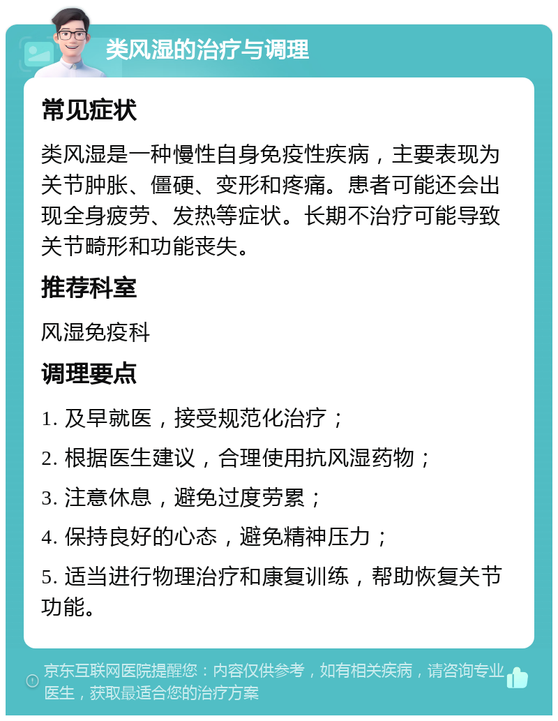 类风湿的治疗与调理 常见症状 类风湿是一种慢性自身免疫性疾病，主要表现为关节肿胀、僵硬、变形和疼痛。患者可能还会出现全身疲劳、发热等症状。长期不治疗可能导致关节畸形和功能丧失。 推荐科室 风湿免疫科 调理要点 1. 及早就医，接受规范化治疗； 2. 根据医生建议，合理使用抗风湿药物； 3. 注意休息，避免过度劳累； 4. 保持良好的心态，避免精神压力； 5. 适当进行物理治疗和康复训练，帮助恢复关节功能。