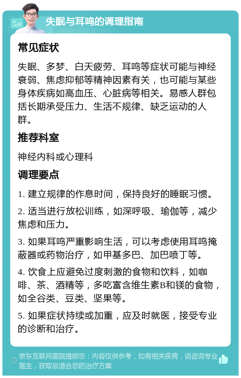 失眠与耳鸣的调理指南 常见症状 失眠、多梦、白天疲劳、耳鸣等症状可能与神经衰弱、焦虑抑郁等精神因素有关，也可能与某些身体疾病如高血压、心脏病等相关。易感人群包括长期承受压力、生活不规律、缺乏运动的人群。 推荐科室 神经内科或心理科 调理要点 1. 建立规律的作息时间，保持良好的睡眠习惯。 2. 适当进行放松训练，如深呼吸、瑜伽等，减少焦虑和压力。 3. 如果耳鸣严重影响生活，可以考虑使用耳鸣掩蔽器或药物治疗，如甲基多巴、加巴喷丁等。 4. 饮食上应避免过度刺激的食物和饮料，如咖啡、茶、酒精等，多吃富含维生素B和镁的食物，如全谷类、豆类、坚果等。 5. 如果症状持续或加重，应及时就医，接受专业的诊断和治疗。