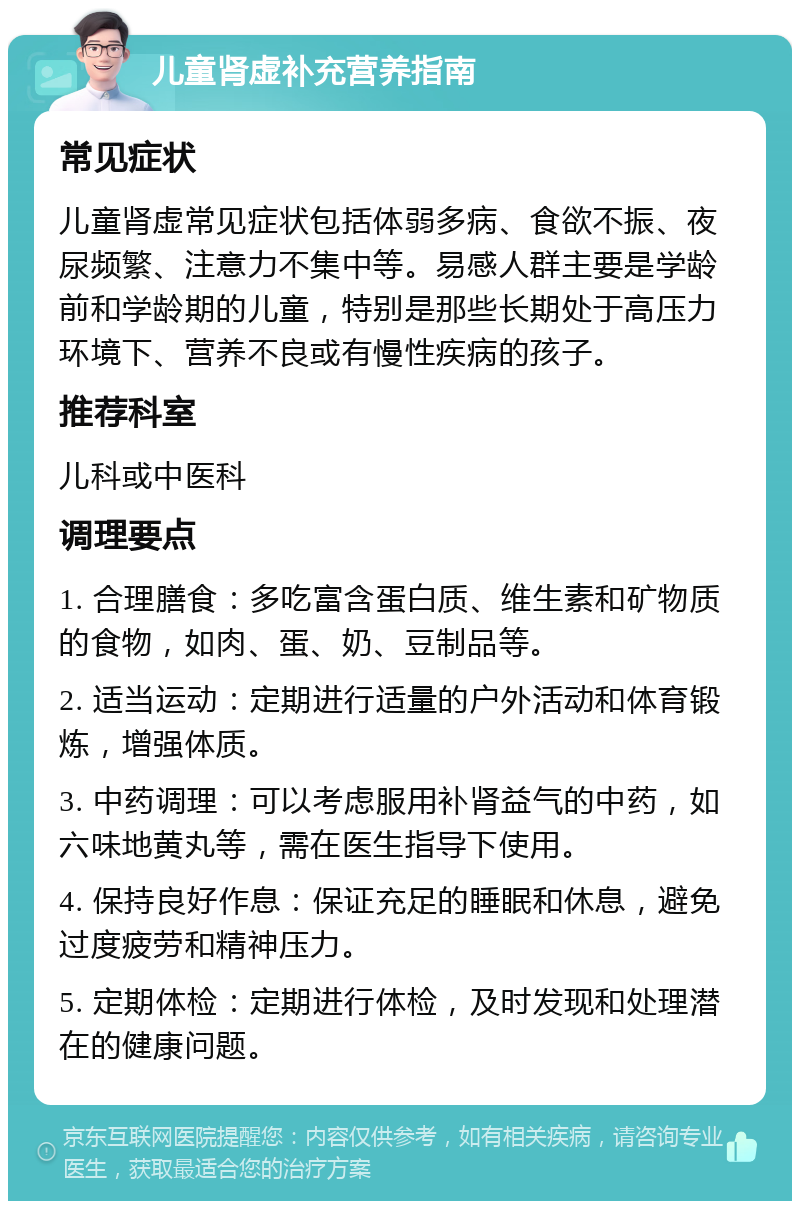 儿童肾虚补充营养指南 常见症状 儿童肾虚常见症状包括体弱多病、食欲不振、夜尿频繁、注意力不集中等。易感人群主要是学龄前和学龄期的儿童，特别是那些长期处于高压力环境下、营养不良或有慢性疾病的孩子。 推荐科室 儿科或中医科 调理要点 1. 合理膳食：多吃富含蛋白质、维生素和矿物质的食物，如肉、蛋、奶、豆制品等。 2. 适当运动：定期进行适量的户外活动和体育锻炼，增强体质。 3. 中药调理：可以考虑服用补肾益气的中药，如六味地黄丸等，需在医生指导下使用。 4. 保持良好作息：保证充足的睡眠和休息，避免过度疲劳和精神压力。 5. 定期体检：定期进行体检，及时发现和处理潜在的健康问题。