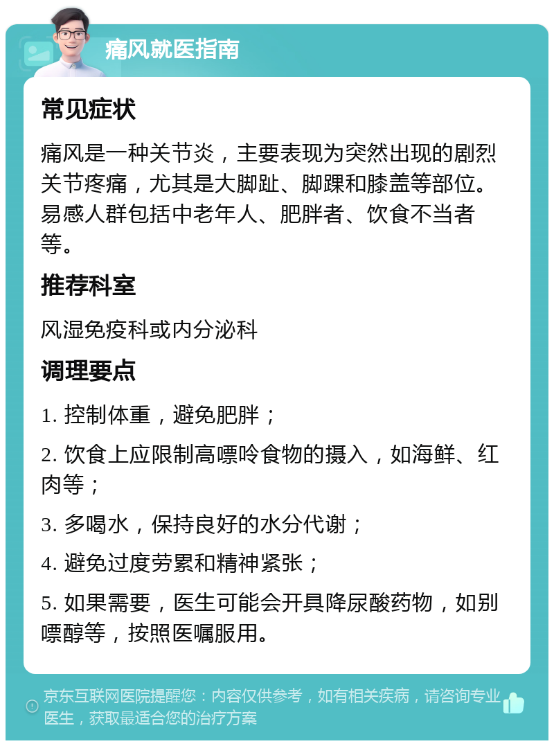 痛风就医指南 常见症状 痛风是一种关节炎，主要表现为突然出现的剧烈关节疼痛，尤其是大脚趾、脚踝和膝盖等部位。易感人群包括中老年人、肥胖者、饮食不当者等。 推荐科室 风湿免疫科或内分泌科 调理要点 1. 控制体重，避免肥胖； 2. 饮食上应限制高嘌呤食物的摄入，如海鲜、红肉等； 3. 多喝水，保持良好的水分代谢； 4. 避免过度劳累和精神紧张； 5. 如果需要，医生可能会开具降尿酸药物，如别嘌醇等，按照医嘱服用。