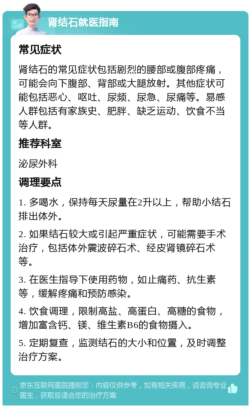 肾结石就医指南 常见症状 肾结石的常见症状包括剧烈的腰部或腹部疼痛，可能会向下腹部、背部或大腿放射。其他症状可能包括恶心、呕吐、尿频、尿急、尿痛等。易感人群包括有家族史、肥胖、缺乏运动、饮食不当等人群。 推荐科室 泌尿外科 调理要点 1. 多喝水，保持每天尿量在2升以上，帮助小结石排出体外。 2. 如果结石较大或引起严重症状，可能需要手术治疗，包括体外震波碎石术、经皮肾镜碎石术等。 3. 在医生指导下使用药物，如止痛药、抗生素等，缓解疼痛和预防感染。 4. 饮食调理，限制高盐、高蛋白、高糖的食物，增加富含钙、镁、维生素B6的食物摄入。 5. 定期复查，监测结石的大小和位置，及时调整治疗方案。