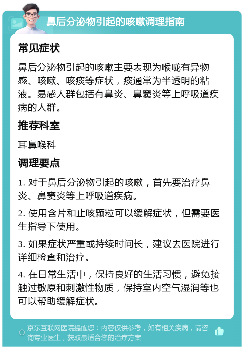 鼻后分泌物引起的咳嗽调理指南 常见症状 鼻后分泌物引起的咳嗽主要表现为喉咙有异物感、咳嗽、咳痰等症状，痰通常为半透明的粘液。易感人群包括有鼻炎、鼻窦炎等上呼吸道疾病的人群。 推荐科室 耳鼻喉科 调理要点 1. 对于鼻后分泌物引起的咳嗽，首先要治疗鼻炎、鼻窦炎等上呼吸道疾病。 2. 使用含片和止咳颗粒可以缓解症状，但需要医生指导下使用。 3. 如果症状严重或持续时间长，建议去医院进行详细检查和治疗。 4. 在日常生活中，保持良好的生活习惯，避免接触过敏原和刺激性物质，保持室内空气湿润等也可以帮助缓解症状。