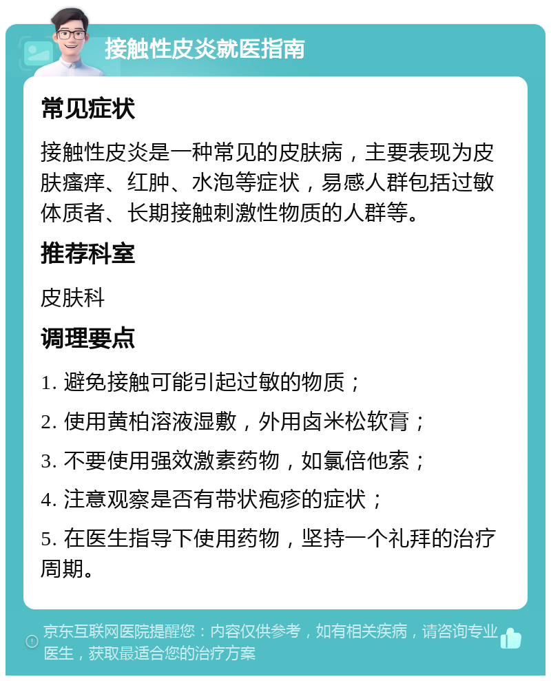 接触性皮炎就医指南 常见症状 接触性皮炎是一种常见的皮肤病，主要表现为皮肤瘙痒、红肿、水泡等症状，易感人群包括过敏体质者、长期接触刺激性物质的人群等。 推荐科室 皮肤科 调理要点 1. 避免接触可能引起过敏的物质； 2. 使用黄柏溶液湿敷，外用卤米松软膏； 3. 不要使用强效激素药物，如氯倍他索； 4. 注意观察是否有带状疱疹的症状； 5. 在医生指导下使用药物，坚持一个礼拜的治疗周期。