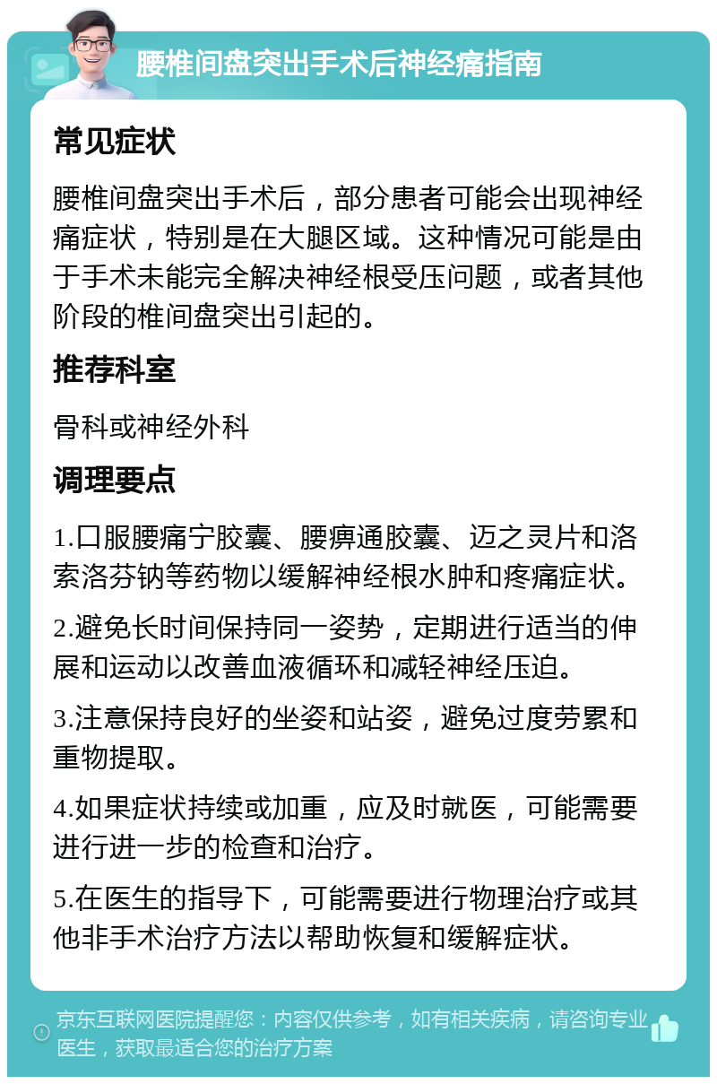 腰椎间盘突出手术后神经痛指南 常见症状 腰椎间盘突出手术后，部分患者可能会出现神经痛症状，特别是在大腿区域。这种情况可能是由于手术未能完全解决神经根受压问题，或者其他阶段的椎间盘突出引起的。 推荐科室 骨科或神经外科 调理要点 1.口服腰痛宁胶囊、腰痹通胶囊、迈之灵片和洛索洛芬钠等药物以缓解神经根水肿和疼痛症状。 2.避免长时间保持同一姿势，定期进行适当的伸展和运动以改善血液循环和减轻神经压迫。 3.注意保持良好的坐姿和站姿，避免过度劳累和重物提取。 4.如果症状持续或加重，应及时就医，可能需要进行进一步的检查和治疗。 5.在医生的指导下，可能需要进行物理治疗或其他非手术治疗方法以帮助恢复和缓解症状。