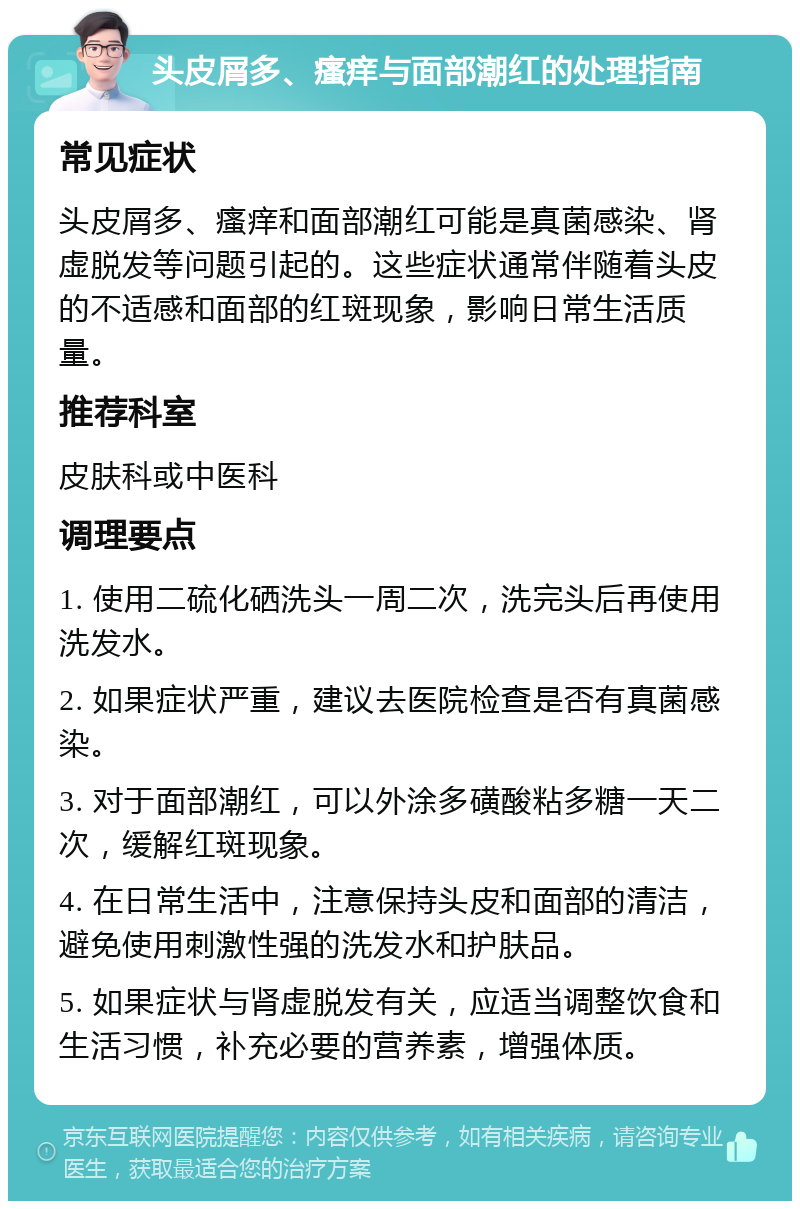 头皮屑多、瘙痒与面部潮红的处理指南 常见症状 头皮屑多、瘙痒和面部潮红可能是真菌感染、肾虚脱发等问题引起的。这些症状通常伴随着头皮的不适感和面部的红斑现象，影响日常生活质量。 推荐科室 皮肤科或中医科 调理要点 1. 使用二硫化硒洗头一周二次，洗完头后再使用洗发水。 2. 如果症状严重，建议去医院检查是否有真菌感染。 3. 对于面部潮红，可以外涂多磺酸粘多糖一天二次，缓解红斑现象。 4. 在日常生活中，注意保持头皮和面部的清洁，避免使用刺激性强的洗发水和护肤品。 5. 如果症状与肾虚脱发有关，应适当调整饮食和生活习惯，补充必要的营养素，增强体质。