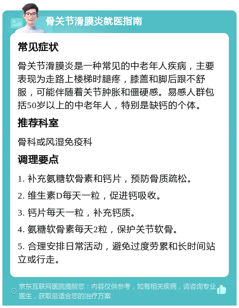 骨关节滑膜炎就医指南 常见症状 骨关节滑膜炎是一种常见的中老年人疾病，主要表现为走路上楼梯时腿疼，膝盖和脚后跟不舒服，可能伴随着关节肿胀和僵硬感。易感人群包括50岁以上的中老年人，特别是缺钙的个体。 推荐科室 骨科或风湿免疫科 调理要点 1. 补充氨糖软骨素和钙片，预防骨质疏松。 2. 维生素D每天一粒，促进钙吸收。 3. 钙片每天一粒，补充钙质。 4. 氨糖软骨素每天2粒，保护关节软骨。 5. 合理安排日常活动，避免过度劳累和长时间站立或行走。