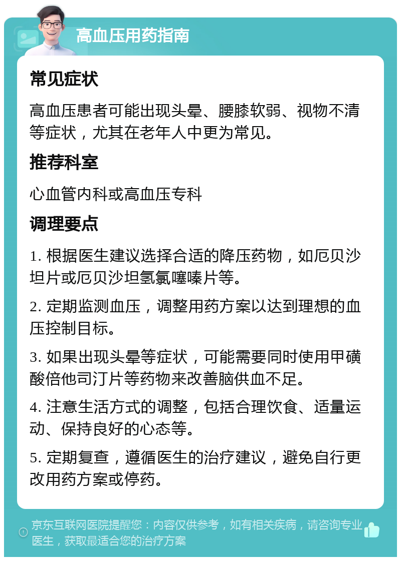 高血压用药指南 常见症状 高血压患者可能出现头晕、腰膝软弱、视物不清等症状，尤其在老年人中更为常见。 推荐科室 心血管内科或高血压专科 调理要点 1. 根据医生建议选择合适的降压药物，如厄贝沙坦片或厄贝沙坦氢氯噻嗪片等。 2. 定期监测血压，调整用药方案以达到理想的血压控制目标。 3. 如果出现头晕等症状，可能需要同时使用甲磺酸倍他司汀片等药物来改善脑供血不足。 4. 注意生活方式的调整，包括合理饮食、适量运动、保持良好的心态等。 5. 定期复查，遵循医生的治疗建议，避免自行更改用药方案或停药。