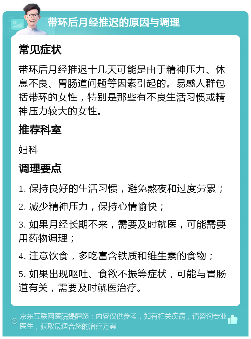 带环后月经推迟的原因与调理 常见症状 带环后月经推迟十几天可能是由于精神压力、休息不良、胃肠道问题等因素引起的。易感人群包括带环的女性，特别是那些有不良生活习惯或精神压力较大的女性。 推荐科室 妇科 调理要点 1. 保持良好的生活习惯，避免熬夜和过度劳累； 2. 减少精神压力，保持心情愉快； 3. 如果月经长期不来，需要及时就医，可能需要用药物调理； 4. 注意饮食，多吃富含铁质和维生素的食物； 5. 如果出现呕吐、食欲不振等症状，可能与胃肠道有关，需要及时就医治疗。