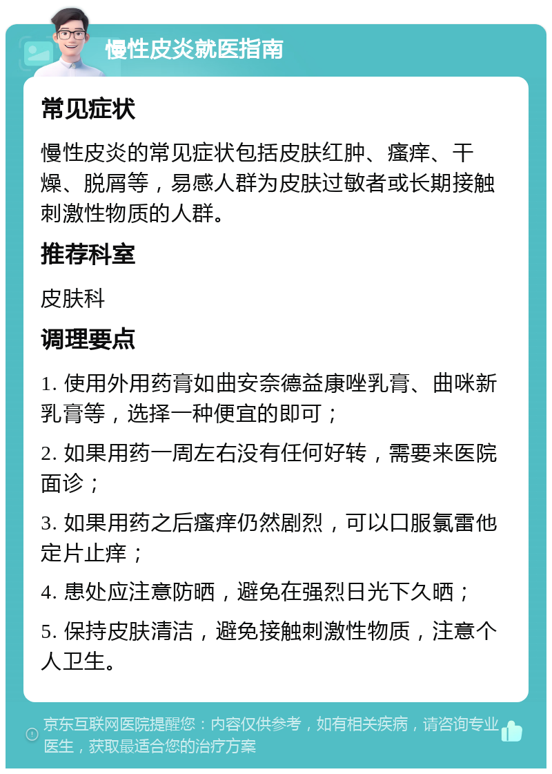 慢性皮炎就医指南 常见症状 慢性皮炎的常见症状包括皮肤红肿、瘙痒、干燥、脱屑等，易感人群为皮肤过敏者或长期接触刺激性物质的人群。 推荐科室 皮肤科 调理要点 1. 使用外用药膏如曲安奈德益康唑乳膏、曲咪新乳膏等，选择一种便宜的即可； 2. 如果用药一周左右没有任何好转，需要来医院面诊； 3. 如果用药之后瘙痒仍然剧烈，可以口服氯雷他定片止痒； 4. 患处应注意防晒，避免在强烈日光下久晒； 5. 保持皮肤清洁，避免接触刺激性物质，注意个人卫生。