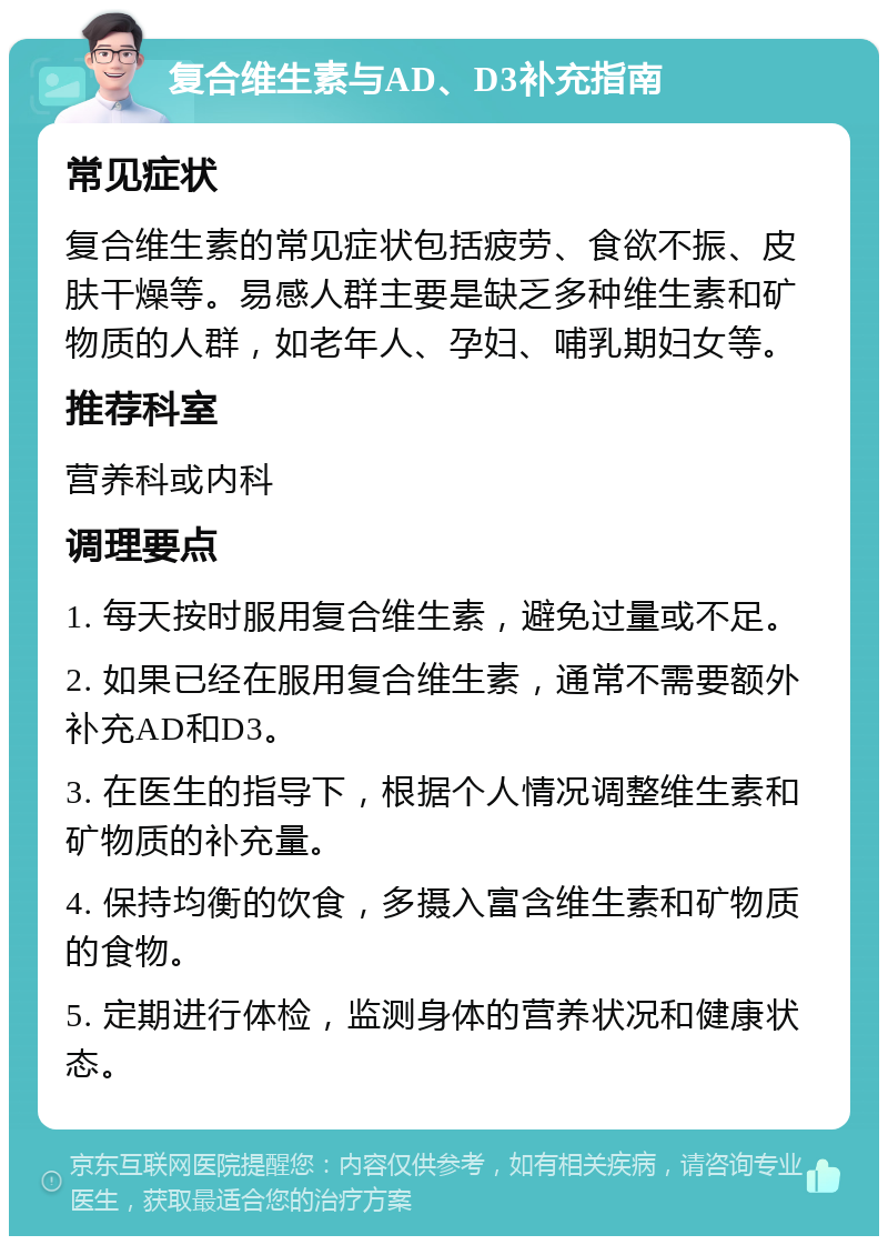 复合维生素与AD、D3补充指南 常见症状 复合维生素的常见症状包括疲劳、食欲不振、皮肤干燥等。易感人群主要是缺乏多种维生素和矿物质的人群，如老年人、孕妇、哺乳期妇女等。 推荐科室 营养科或内科 调理要点 1. 每天按时服用复合维生素，避免过量或不足。 2. 如果已经在服用复合维生素，通常不需要额外补充AD和D3。 3. 在医生的指导下，根据个人情况调整维生素和矿物质的补充量。 4. 保持均衡的饮食，多摄入富含维生素和矿物质的食物。 5. 定期进行体检，监测身体的营养状况和健康状态。