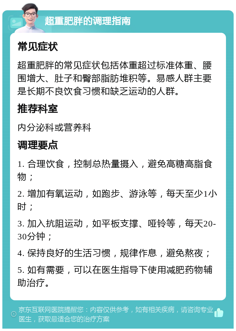 超重肥胖的调理指南 常见症状 超重肥胖的常见症状包括体重超过标准体重、腰围增大、肚子和臀部脂肪堆积等。易感人群主要是长期不良饮食习惯和缺乏运动的人群。 推荐科室 内分泌科或营养科 调理要点 1. 合理饮食，控制总热量摄入，避免高糖高脂食物； 2. 增加有氧运动，如跑步、游泳等，每天至少1小时； 3. 加入抗阻运动，如平板支撑、哑铃等，每天20-30分钟； 4. 保持良好的生活习惯，规律作息，避免熬夜； 5. 如有需要，可以在医生指导下使用减肥药物辅助治疗。