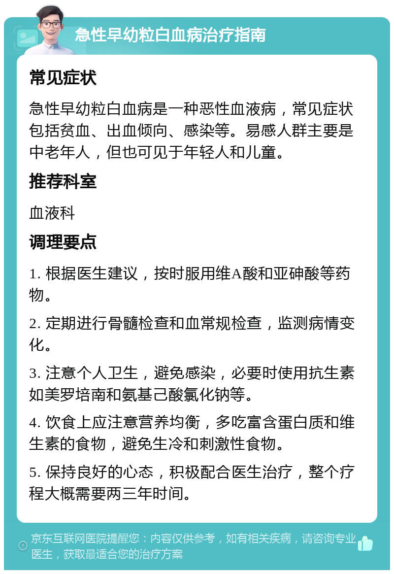 急性早幼粒白血病治疗指南 常见症状 急性早幼粒白血病是一种恶性血液病，常见症状包括贫血、出血倾向、感染等。易感人群主要是中老年人，但也可见于年轻人和儿童。 推荐科室 血液科 调理要点 1. 根据医生建议，按时服用维A酸和亚砷酸等药物。 2. 定期进行骨髓检查和血常规检查，监测病情变化。 3. 注意个人卫生，避免感染，必要时使用抗生素如美罗培南和氨基己酸氯化钠等。 4. 饮食上应注意营养均衡，多吃富含蛋白质和维生素的食物，避免生冷和刺激性食物。 5. 保持良好的心态，积极配合医生治疗，整个疗程大概需要两三年时间。