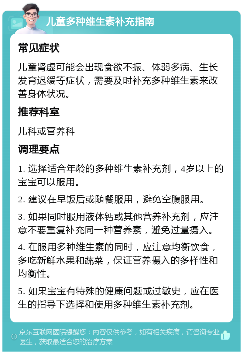 儿童多种维生素补充指南 常见症状 儿童肾虚可能会出现食欲不振、体弱多病、生长发育迟缓等症状，需要及时补充多种维生素来改善身体状况。 推荐科室 儿科或营养科 调理要点 1. 选择适合年龄的多种维生素补充剂，4岁以上的宝宝可以服用。 2. 建议在早饭后或随餐服用，避免空腹服用。 3. 如果同时服用液体钙或其他营养补充剂，应注意不要重复补充同一种营养素，避免过量摄入。 4. 在服用多种维生素的同时，应注意均衡饮食，多吃新鲜水果和蔬菜，保证营养摄入的多样性和均衡性。 5. 如果宝宝有特殊的健康问题或过敏史，应在医生的指导下选择和使用多种维生素补充剂。