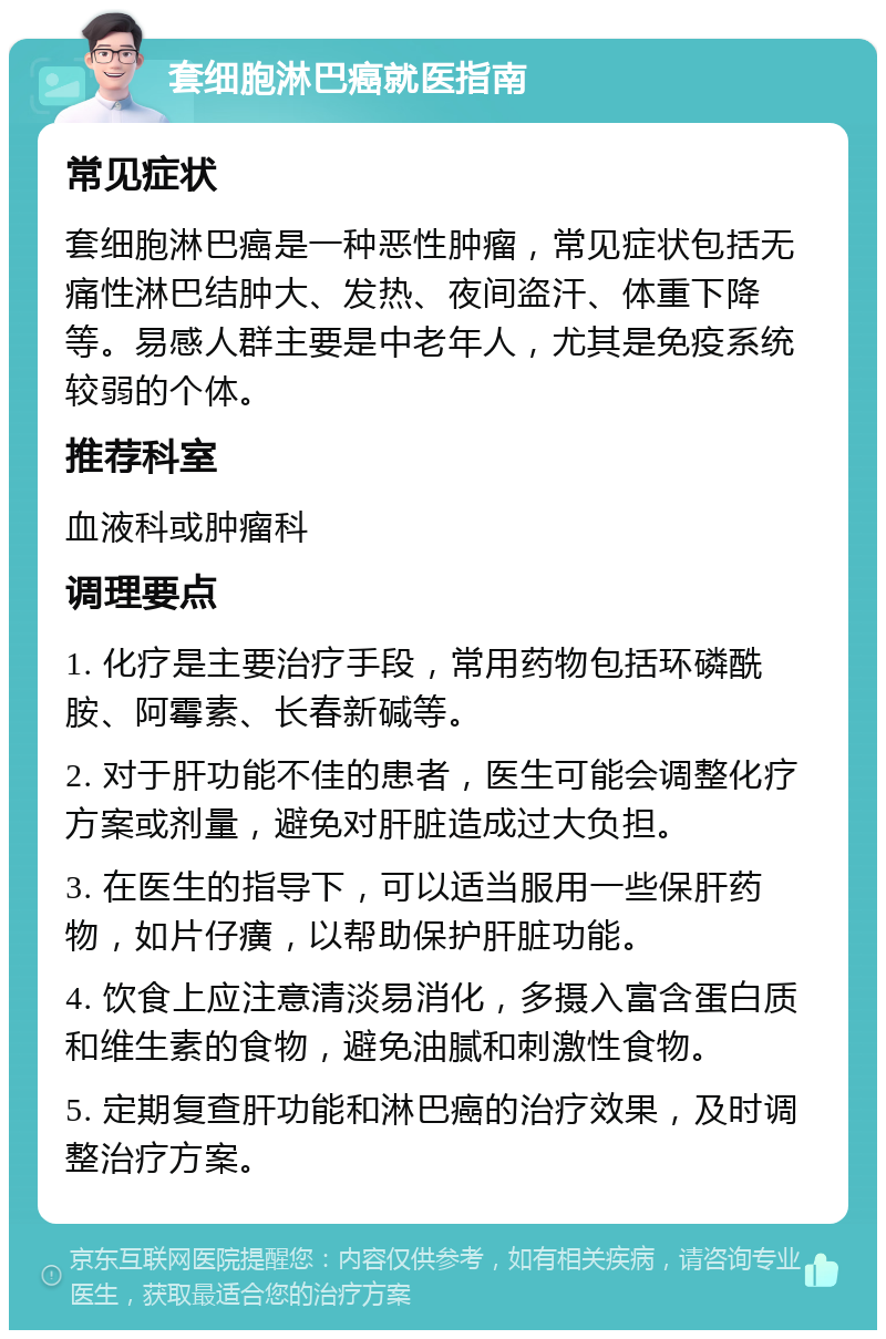 套细胞淋巴癌就医指南 常见症状 套细胞淋巴癌是一种恶性肿瘤，常见症状包括无痛性淋巴结肿大、发热、夜间盗汗、体重下降等。易感人群主要是中老年人，尤其是免疫系统较弱的个体。 推荐科室 血液科或肿瘤科 调理要点 1. 化疗是主要治疗手段，常用药物包括环磷酰胺、阿霉素、长春新碱等。 2. 对于肝功能不佳的患者，医生可能会调整化疗方案或剂量，避免对肝脏造成过大负担。 3. 在医生的指导下，可以适当服用一些保肝药物，如片仔癀，以帮助保护肝脏功能。 4. 饮食上应注意清淡易消化，多摄入富含蛋白质和维生素的食物，避免油腻和刺激性食物。 5. 定期复查肝功能和淋巴癌的治疗效果，及时调整治疗方案。