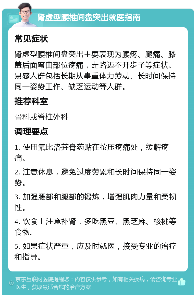 肾虚型腰椎间盘突出就医指南 常见症状 肾虚型腰椎间盘突出主要表现为腰疼、腿痛、膝盖后面弯曲部位疼痛，走路迈不开步子等症状。易感人群包括长期从事重体力劳动、长时间保持同一姿势工作、缺乏运动等人群。 推荐科室 骨科或脊柱外科 调理要点 1. 使用氟比洛芬膏药贴在按压疼痛处，缓解疼痛。 2. 注意休息，避免过度劳累和长时间保持同一姿势。 3. 加强腰部和腿部的锻炼，增强肌肉力量和柔韧性。 4. 饮食上注意补肾，多吃黑豆、黑芝麻、核桃等食物。 5. 如果症状严重，应及时就医，接受专业的治疗和指导。