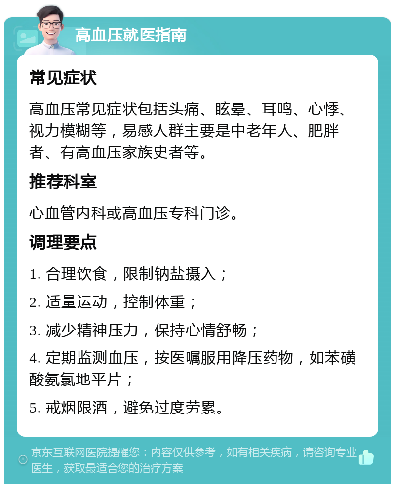 高血压就医指南 常见症状 高血压常见症状包括头痛、眩晕、耳鸣、心悸、视力模糊等，易感人群主要是中老年人、肥胖者、有高血压家族史者等。 推荐科室 心血管内科或高血压专科门诊。 调理要点 1. 合理饮食，限制钠盐摄入； 2. 适量运动，控制体重； 3. 减少精神压力，保持心情舒畅； 4. 定期监测血压，按医嘱服用降压药物，如苯磺酸氨氯地平片； 5. 戒烟限酒，避免过度劳累。