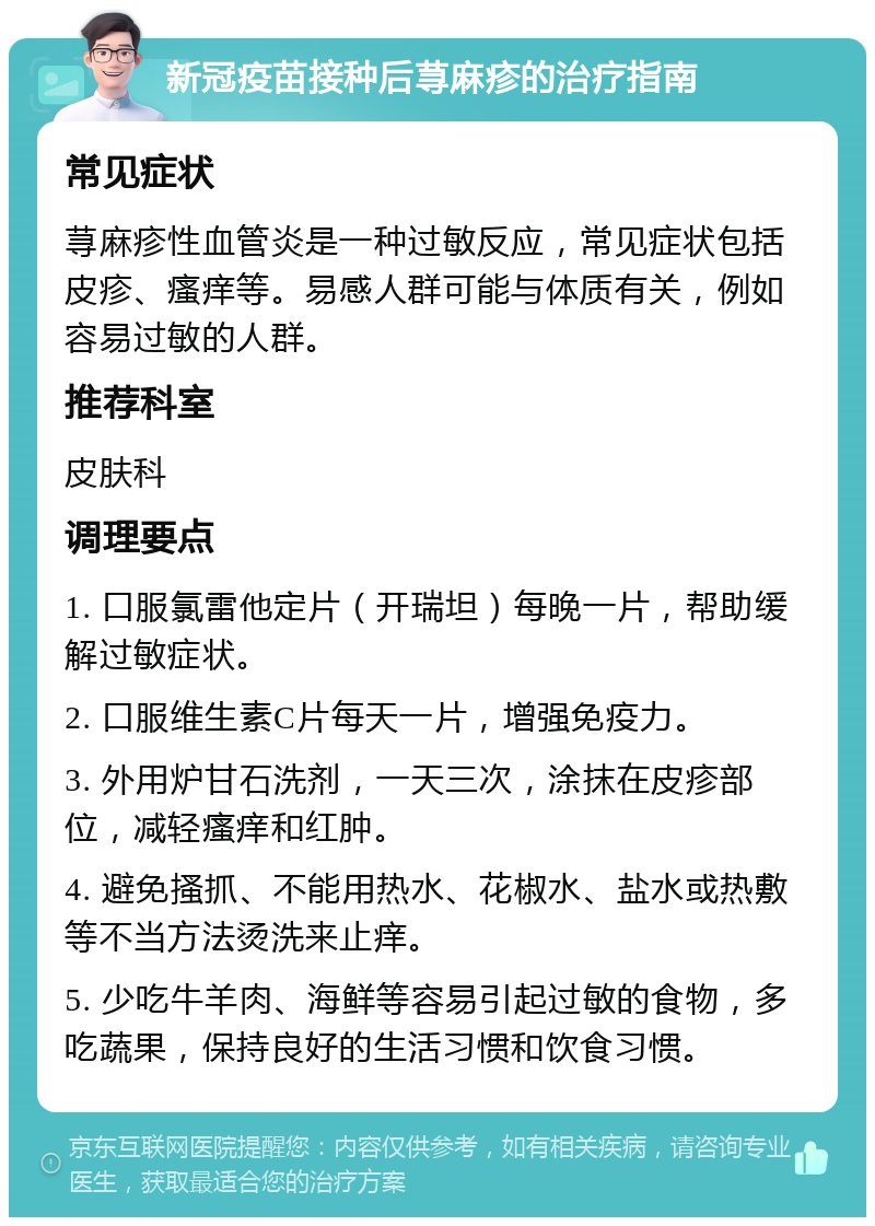 新冠疫苗接种后荨麻疹的治疗指南 常见症状 荨麻疹性血管炎是一种过敏反应，常见症状包括皮疹、瘙痒等。易感人群可能与体质有关，例如容易过敏的人群。 推荐科室 皮肤科 调理要点 1. 口服氯雷他定片（开瑞坦）每晚一片，帮助缓解过敏症状。 2. 口服维生素C片每天一片，增强免疫力。 3. 外用炉甘石洗剂，一天三次，涂抹在皮疹部位，减轻瘙痒和红肿。 4. 避免搔抓、不能用热水、花椒水、盐水或热敷等不当方法烫洗来止痒。 5. 少吃牛羊肉、海鲜等容易引起过敏的食物，多吃蔬果，保持良好的生活习惯和饮食习惯。