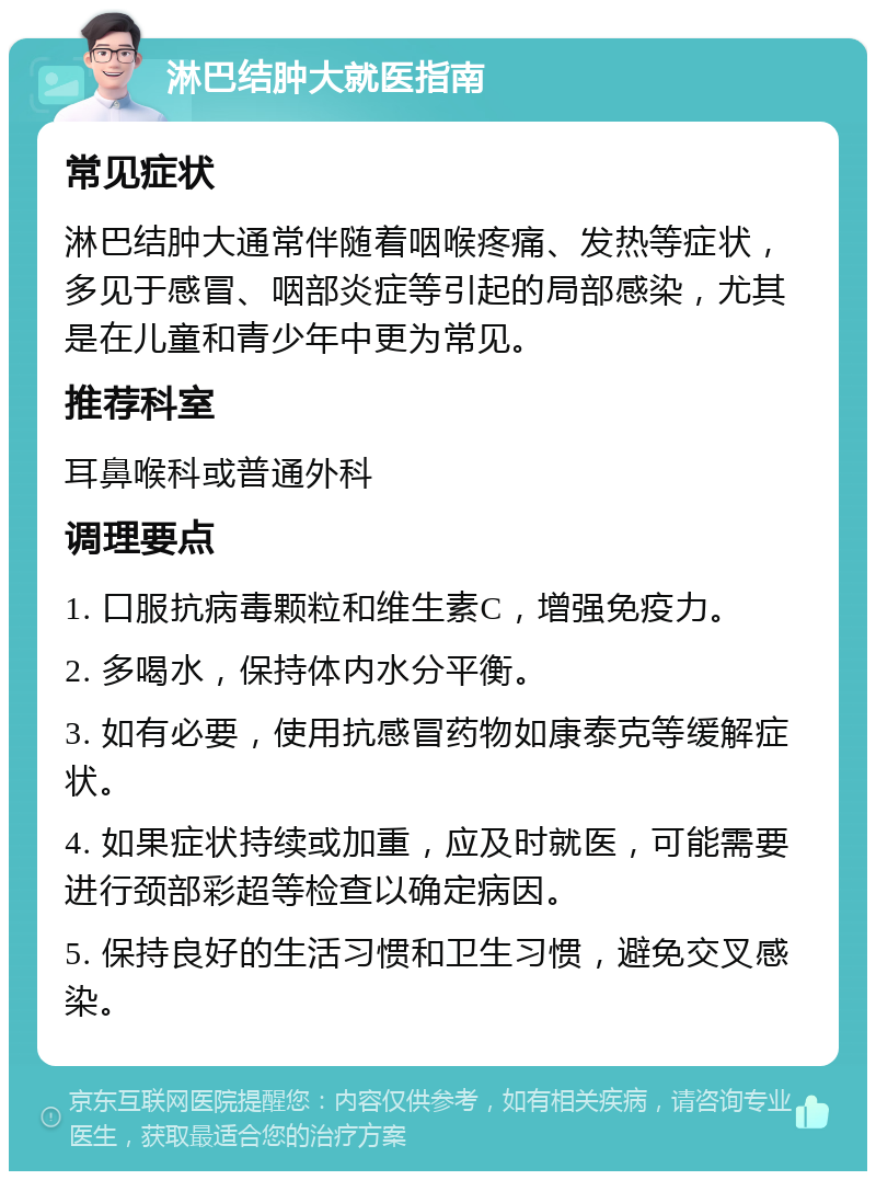 淋巴结肿大就医指南 常见症状 淋巴结肿大通常伴随着咽喉疼痛、发热等症状，多见于感冒、咽部炎症等引起的局部感染，尤其是在儿童和青少年中更为常见。 推荐科室 耳鼻喉科或普通外科 调理要点 1. 口服抗病毒颗粒和维生素C，增强免疫力。 2. 多喝水，保持体内水分平衡。 3. 如有必要，使用抗感冒药物如康泰克等缓解症状。 4. 如果症状持续或加重，应及时就医，可能需要进行颈部彩超等检查以确定病因。 5. 保持良好的生活习惯和卫生习惯，避免交叉感染。