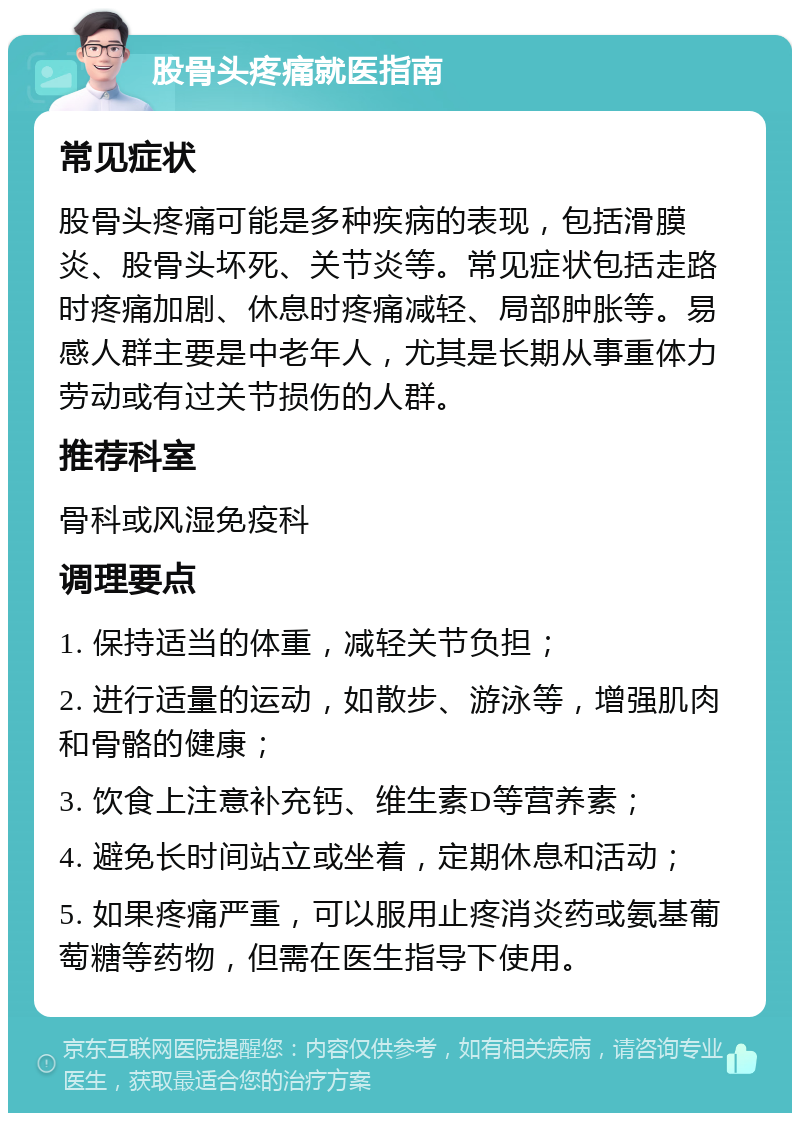 股骨头疼痛就医指南 常见症状 股骨头疼痛可能是多种疾病的表现，包括滑膜炎、股骨头坏死、关节炎等。常见症状包括走路时疼痛加剧、休息时疼痛减轻、局部肿胀等。易感人群主要是中老年人，尤其是长期从事重体力劳动或有过关节损伤的人群。 推荐科室 骨科或风湿免疫科 调理要点 1. 保持适当的体重，减轻关节负担； 2. 进行适量的运动，如散步、游泳等，增强肌肉和骨骼的健康； 3. 饮食上注意补充钙、维生素D等营养素； 4. 避免长时间站立或坐着，定期休息和活动； 5. 如果疼痛严重，可以服用止疼消炎药或氨基葡萄糖等药物，但需在医生指导下使用。