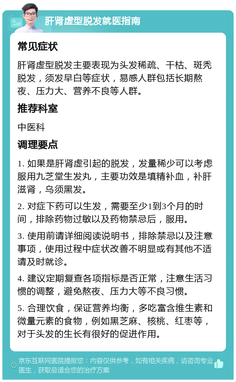 肝肾虚型脱发就医指南 常见症状 肝肾虚型脱发主要表现为头发稀疏、干枯、斑秃脱发，须发早白等症状，易感人群包括长期熬夜、压力大、营养不良等人群。 推荐科室 中医科 调理要点 1. 如果是肝肾虚引起的脱发，发量稀少可以考虑服用九芝堂生发丸，主要功效是填精补血，补肝滋肾，乌须黑发。 2. 对症下药可以生发，需要至少1到3个月的时间，排除药物过敏以及药物禁忌后，服用。 3. 使用前请详细阅读说明书，排除禁忌以及注意事项，使用过程中症状改善不明显或有其他不适请及时就诊。 4. 建议定期复查各项指标是否正常，注意生活习惯的调整，避免熬夜、压力大等不良习惯。 5. 合理饮食，保证营养均衡，多吃富含维生素和微量元素的食物，例如黑芝麻、核桃、红枣等，对于头发的生长有很好的促进作用。