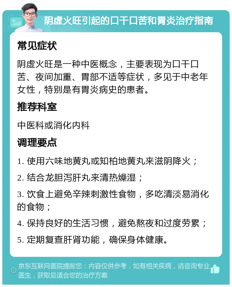 阴虚火旺引起的口干口苦和胃炎治疗指南 常见症状 阴虚火旺是一种中医概念，主要表现为口干口苦、夜间加重、胃部不适等症状，多见于中老年女性，特别是有胃炎病史的患者。 推荐科室 中医科或消化内科 调理要点 1. 使用六味地黄丸或知柏地黄丸来滋阴降火； 2. 结合龙胆泻肝丸来清热燥湿； 3. 饮食上避免辛辣刺激性食物，多吃清淡易消化的食物； 4. 保持良好的生活习惯，避免熬夜和过度劳累； 5. 定期复查肝肾功能，确保身体健康。