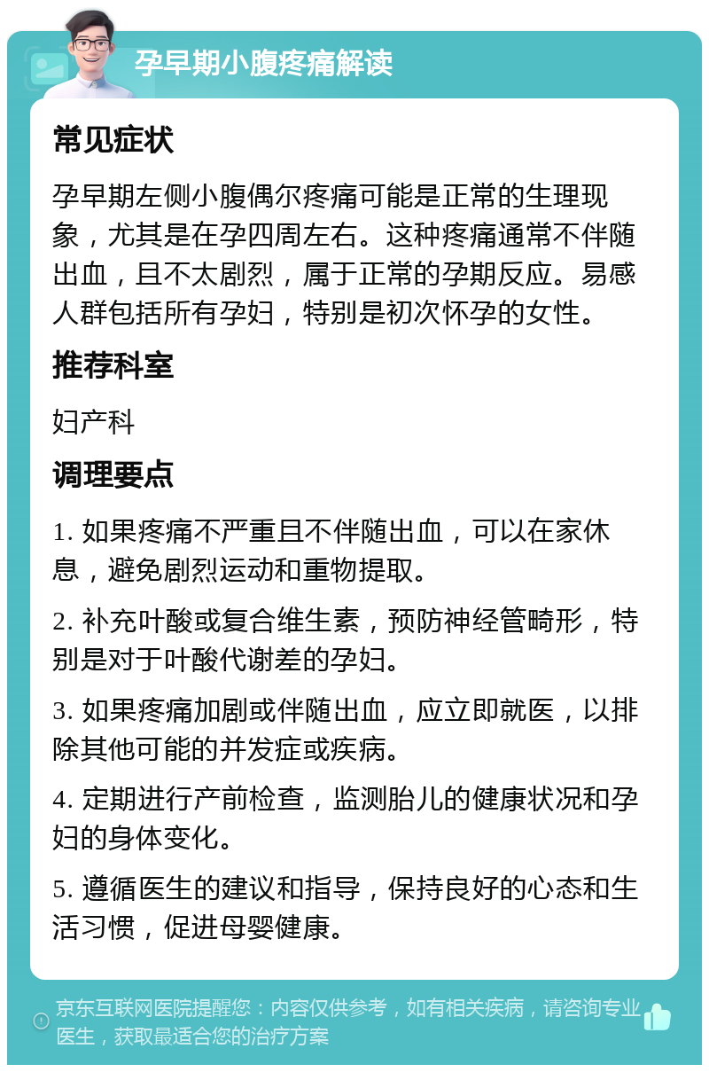 孕早期小腹疼痛解读 常见症状 孕早期左侧小腹偶尔疼痛可能是正常的生理现象，尤其是在孕四周左右。这种疼痛通常不伴随出血，且不太剧烈，属于正常的孕期反应。易感人群包括所有孕妇，特别是初次怀孕的女性。 推荐科室 妇产科 调理要点 1. 如果疼痛不严重且不伴随出血，可以在家休息，避免剧烈运动和重物提取。 2. 补充叶酸或复合维生素，预防神经管畸形，特别是对于叶酸代谢差的孕妇。 3. 如果疼痛加剧或伴随出血，应立即就医，以排除其他可能的并发症或疾病。 4. 定期进行产前检查，监测胎儿的健康状况和孕妇的身体变化。 5. 遵循医生的建议和指导，保持良好的心态和生活习惯，促进母婴健康。