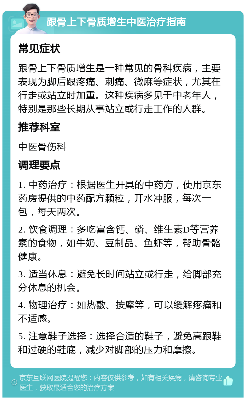 跟骨上下骨质增生中医治疗指南 常见症状 跟骨上下骨质增生是一种常见的骨科疾病，主要表现为脚后跟疼痛、刺痛、微麻等症状，尤其在行走或站立时加重。这种疾病多见于中老年人，特别是那些长期从事站立或行走工作的人群。 推荐科室 中医骨伤科 调理要点 1. 中药治疗：根据医生开具的中药方，使用京东药房提供的中药配方颗粒，开水冲服，每次一包，每天两次。 2. 饮食调理：多吃富含钙、磷、维生素D等营养素的食物，如牛奶、豆制品、鱼虾等，帮助骨骼健康。 3. 适当休息：避免长时间站立或行走，给脚部充分休息的机会。 4. 物理治疗：如热敷、按摩等，可以缓解疼痛和不适感。 5. 注意鞋子选择：选择合适的鞋子，避免高跟鞋和过硬的鞋底，减少对脚部的压力和摩擦。